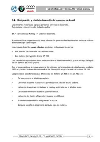 GESTION ELECTRONICA MOTORES DIESEL




1.4.- Designación y nivel de desarrollo de los motores diesel

Los diferentes motores se agrupan por series o niveles de desarrollo.
Este dato se indica por medio de las letras EA.


EA = «Entwicklungs-Auftrag » = Orden de desarrollo.


A continuación se proporciona una breve información general sobre las diferentes series de motores
diesel del Grupo Volkswagen.

Los motores diesel de cuatro cilindros se dividen en las siguientes series:

•   Los motores de cámara de turbulencia EA 086.

•   Los motores de inyección directa EA 180.

Una característica principal de estas series reside en el árbol intermediario, que se encarga de impul-
sar las bombas de aceite y vacío.

Con el lanzamiento de la nueva categoría de vehículos pertenecientes a la plataforma A, en el año
1996,se procedió a revisar los motores EA 180. De aquí ha surgido la serie de motores EA 188.

Las principales características que diferencia a los motores EA 188 de los EA 180 son:

•      Se ha suprimido el árbol intermediario.

•      La bomba de aceite es accionada por el cigüeñal a través de una cadena.

•      La bomba de vacío va montada en la culata y accionada por el árbol de levas.

•      La carcasa del filtro de aceite en posición vertical.

•      La bomba del líquido refrigerante integrada en el bloque.

•      El termostato también va integrado en el bloque.

•      Conjunto soporte de alojamiento pendular para los motores.




        PRINCIPIOS BASICOS DE LOS MOTORES DIESEL                                                 8
 