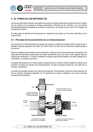 GESTION ELECTRONICA MOTORES DIESEL




5. EL TURBO EN LOS MOTORES TDI

Con ayuda del turbocompresor es posible aprovechar una gran parte de la energía térmica y cinética
que se pierde con los gases de escape mejorando el llenado de los cilindros, con una bomba
correspondientemente ajustada se aumenta la potencia y se mejora el par motor en el margen de
revoluciones inferior.

En este punto se estudia el funcionamiento y regulación de presión en los turbos utilizados en los
motores TDI.

5.1.- Principio de funcionamiento de un turbocompresor

Con ayuda de un turbocompresor por gases de escape se pretende conseguir altos niveles de par y
también mayores potencias del motor, así como reducir el valor de las emisiones contaminantes y
consumos.

Esto se consigue comprimiendo el aire de admisión. Debido a la mayor densidad así conseguida, con
cada ciclo de admisión puede pasar una mayor cantidad de aire y, por tanto, mas oxígeno, hacia la
cámara de combustión. La mayor cantidad de oxígeno disponible posibilita una mejor calidad de la
combustión. La potencia aumenta.

Los gases de escape de un motor poseen energía térmica y cinética. Estas energías se utilizan para
impulsar la turbina de escape del turbocompresor. EI gas de escape pierde así una parte de su
energía, enfriándose.

La turbina de escape impulsa a la turbina del compresor. EI compresor comprime el aire aspirado. EI
aire se calienta, perdiendo densidad. En el intercooler se vuelve a refrigerar, con lo que aumenta
nuevamente la densidad.




                EL TURBO EN LOS MOTORES TDI                                                  1
 