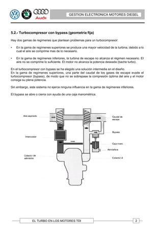 GESTION ELECTRONICA MOTORES DIESEL




5.2.- Turbocompresor con bypass (geometría fija)

Hay dos gamas de regímenes que plantean problemas para un turbocompresor:

•   En la gama de regímenes superiores se produce una mayor velocidad de la turbina, debido a lo
    cual el aire se comprime mas de lo necesario.

•   En la gama de regímenes inferiores, la turbina de escape no alcanza el régimen necesario. EI
    aire no se comprime lo suficiente. EI motor no alcanza la potencia deseada (bache turbo).

En el turbocompresor con bypass se ha elegido una solución intermedia en el diseño.
En la gama de regímenes superiores, una parte del caudal de los gases de escape evade el
turbocompresor (bypass), de modo que no se sobrepase la compresión óptima del aire y el motor
consiga su plena potencia.

Sin embargo, este sistema no ejerce ninguna influencia en la gama de regímenes inferiores.

EI bypass se abre o cierra con ayuda de una caja manométrica.




               EL TURBO EN LOS MOTORES TDI                                                   2
 