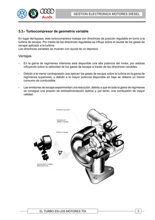 GESTION ELECTRONICA MOTORES DIESEL




5.3.- Turbocompresor de geometría variable

En lugar del bypass, este turbocompresor trabaja con directrices de posición regulable en torno a la
turbina de escape. Por medio de las directrices regulables se influye sobre el caudal de los gases de
escape aplicado a la turbina.
Las directrices variables se mueven con ayuda de un depresor.

Ventajas

-   En la gama de regímenes inferiores está disponible una alta potencia del motor, por estarse
    influyendo sobre la velocidad de los gases de escape a través de las directrices variables.

-   Debido a la menor contrapresión que ejercen los gases de escape sobre la turbina en la gama de
    regímenes superiores, y debido a la mayor potencia disponible en baja se obtiene un menor
    consumo de combustible

-   Las emisiones de escape experimentan una reducción, debido a que en toda la gama de regímenes
    se consigue una presión de sobrealimentación óptima y, por tanto, una combustión de mayor
    calidad.




                EL TURBO EN LOS MOTORES TDI                                                    3
 