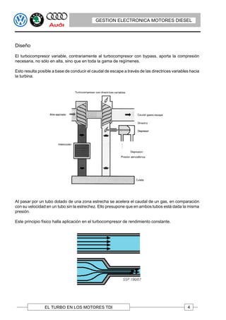 GESTION ELECTRONICA MOTORES DIESEL




Diseño

El turbocompresor variable, contrariamente al turbocompresor con bypass, aporta la compresión
necesaria, no sólo en alta, sino que en toda la gama de regímenes.

Esto resulta posible a base de conducir el caudal de escape a través de las directrices variables hacia
la turbina.




AI pasar por un tubo dotado de una zona estrecha se acelera el caudal de un gas, en comparación
con su velocidad en un tubo sin la estrechez. Ello presupone que en ambos tubos está dada la misma
presión.

Este principio físico halla aplicación en el turbocompresor de rendimiento constante.




                EL TURBO EN LOS MOTORES TDI                                                     4
 
