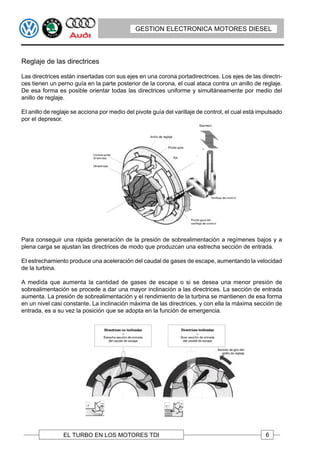 GESTION ELECTRONICA MOTORES DIESEL




Reglaje de las directrices

Las directrices están insertadas con sus ejes en una corona portadirectrices. Los ejes de las directri-
ces tienen un perno guía en la parte posterior de la corona, el cual ataca contra un anillo de reglaje.
De esa forma es posible orientar todas las directrices uniforme y simultáneamente por medio del
anillo de reglaje.

EI anillo de reglaje se acciona por medio del pivote guía del varillaje de control, el cual está impulsado
por el depresor.




Para conseguir una rápida generación de la presión de sobrealimentación a regímenes bajos y a
plena carga se ajustan las directrices de modo que produzcan una estrecha sección de entrada.

EI estrechamiento produce una aceleración del caudal de gases de escape, aumentando la velocidad
de la turbina.

A medida que aumenta la cantidad de gases de escape o si se desea una menor presión de
sobrealimentación se procede a dar una mayor inclinación a las directrices. La sección de entrada
aumenta. La presión de sobrealimentación y el rendimiento de la turbina se mantienen de esa forma
en un nivel casi constante. La inclinación máxima de las directrices, y con ella la máxima sección de
entrada, es a su vez la posición que se adopta en la función de emergencia.




                 EL TURBO EN LOS MOTORES TDI                                                       6
 