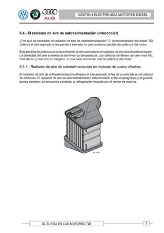 GESTION ELECTRONICA MOTORES DIESEL




5.4.- EI radiador de aire de sobrealimentación (intercooler)

¿Por qué es necesario el radiador de aire de sobrealimentación? EI turbocompresor del motor TDI
calienta el aire aspirado a temperatura elevada, lo que ocasiona pérdida de potencia del motor.

Esta pérdida de potencia se evita enfriando el aire aspirado en el radiador de aire de sobrealimentación.
La densidad del aire aumenta al disminuir su temperatura. Los cilindros sé Ilenan con aire mas frío,
mas denso y mas rico en oxígeno, lo que hace aumentar mas la potencia del motor.

5.4.1.- Radiador de aire de sobrealimentación en motores de cuatro cilindros

EI radiador de aire de sobrealimentación refrigera el aire aspirado antes de su entrada en el colector
de admisión. EI radiador de aire de sobrealimentación está montado entre el paragolpes y el guarda-
barros derecho; se encuentra sometido a refrigeración forzada por el viento de marcha.




                 EL TURBO EN LOS MOTORES TDI                                                       7
 