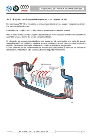 GESTION ELECTRONICA MOTORES DIESEL




5.4.2.- Radiador de aire de sobrealimentación en motores de V6

En los motores TDI V6, el intercooler se encuentra construido en dos piezas y nos podemos encon-
trar con dos configuraciones.

En el motor de 110 Kw (150 CV) dispone de dos intercoolers colocados en serie.

Para el motor de 132 Kw (180 CV) se ha desarrollado un nuevo concepto de intercooler con el fin de
garantizar un paso óptimo del aire de sobrealimentación.

El intercooler se encuentra construido en dos piezas; en tal construcción, una parte del aire de
sobrealimentación es conducido, mediante un canal continuo conectado con un tubo que economiza
espacio, hacia el otro intercooler, al elemento dotado de láminas de refrigeración.
La otra parte del aire de sobrealimentación es conducida directamente a través de las láminas de
refrigeración, mediante un tubo separado, hacia el segundo intercooler en




               EL TURBO EN LOS MOTORES TDI                                                 8
 