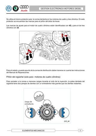 GESTION ELECTRONICA MOTORES DIESEL




Se utiliza el mismo protector para la correa dentanta en los motores de cuatro y tres cilindros. En este
protector se encuentran las marcas para el piñón del árbol de levas.

Las marcas de ajuste para el motor de cuatro cilindros están identificadas con 4Z y para el de tres
cilindros con 3Z.




Para el calado y puesta apunto de la correa de distribución deben tenerse en cuenta las instrucciones
del Manual de Reparaciones.

Piñón del cigüeñal (solo para motores de cuatro cilindros)

Para someter a la correa a menores cargas durante el ciclo de la inyección, la polea dentada del
cigüeñal tiene dos parejas de dientes con un entrediente más grande que los dientes restantes.




                     ELEMENTOS MECANICOS                                                         2
 