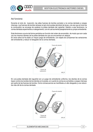GESTION ELECTRONICA MOTORES DIESEL




Así funciona:

Durante el ciclo de inyección, las altas fuerzas de bomba someten a la correa dentada a cargas
intensas. Las fuerzas de bomba retrasan el giro de la polea del árbol de levas, a la vez que el inicio de
la combustión se encarga de acelerar la polea dentada del cigüeñal. Debido a ese fenómeno, la
correa dentada experimenta un alargamiento, con el cual aumenta pasajeramente su propio entrediente.

Este fenómeno ocurre de forma periódica en función del orden de encendido, de modo que son cada
vez los mismos dientes de la polea dentada los que se encuentran en ataque.
En esos sitios se ha dado un mayor juego de entrediente, con objeto de compensar las variaciones
del entrediente y reducir el desgaste de la correa dentada.




En una polea dentada del cigueñal con un juego de entrediente uniforme, los dientes de la correa
topan contra los bordes de los dientes en la polea, en cuanto la correa es sometida a cargas intensas
por parte de las fuerzas de bomba. Como consecuencia se manifiesta un alto desgaste y una reduci-
da vida útil de la correa dentada.




                      ELEMENTOS MECANICOS                                                          3
 