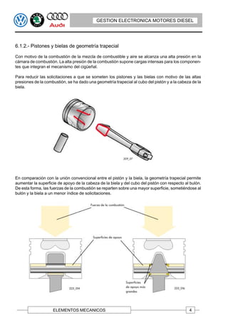GESTION ELECTRONICA MOTORES DIESEL




6.1.2.- Pistones y bielas de geometría trapecial

Con motivo de la combustión de la mezcla de combustible y aire se alcanza una alta presión en la
cámara de combustión. La alta presión de la combustión supone cargas intensas para los componen-
tes que integran el mecanismo del cigüeñal.

Para reducir las solicitaciones a que se someten los pistones y las bielas con motivo de las altas
presiones de la combustión, se ha dado una geometría trapecial al cubo del pistón y a la cabeza de la
biela.




En comparación con la unión convencional entre el pistón y la biela, la geometría trapecial permite
aumentar la superficie de apoyo de la cabeza de la biela y del cubo del pistón con respecto al bulón.
De esta forma, las fuerzas de la combustión se reparten sobre una mayor superficie, sometiéndose al
bulón y la biela a un menor índice de solicitaciones.




                    ELEMENTOS MECANICOS                                                       4
 