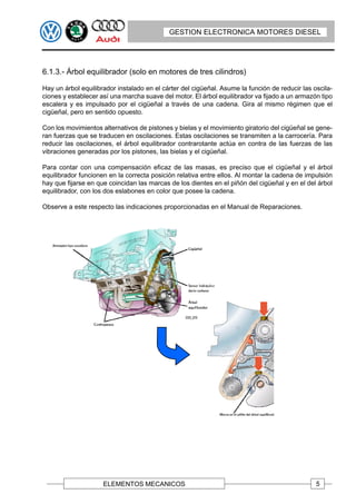GESTION ELECTRONICA MOTORES DIESEL




6.1.3.- Árbol equilibrador (solo en motores de tres cilindros)

Hay un árbol equilibrador instalado en el cárter del cigüeñal. Asume la función de reducir las oscila-
ciones y establecer así una marcha suave del motor. El árbol equilibrador va fijado a un armazón tipo
escalera y es impulsado por el cigüeñal a través de una cadena. Gira al mismo régimen que el
cigüeñal, pero en sentido opuesto.

Con los movimientos alternativos de pistones y bielas y el movimiento giratorio del cigüeñal se gene-
ran fuerzas que se traducen en oscilaciones. Estas oscilaciones se transmiten a la carrocería. Para
reducir las oscilaciones, el árbol equilibrador contrarotante actúa en contra de las fuerzas de las
vibraciones generadas por los pistones, las bielas y el cigüeñal.

Para contar con una compensación eficaz de las masas, es preciso que el cigüeñal y el árbol
equilibrador funcionen en la correcta posición relativa entre ellos. Al montar la cadena de impulsión
hay que fijarse en que coincidan las marcas de los dientes en el piñón del cigüeñal y en el del árbol
equilibrador, con los dos eslabones en color que posee la cadena.

Observe a este respecto las indicaciones proporcionadas en el Manual de Reparaciones.




                     ELEMENTOS MECANICOS                                                        5
 
