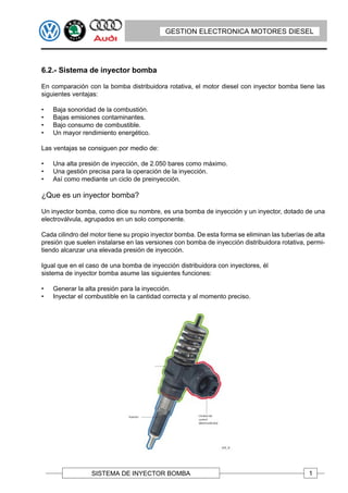 GESTION ELECTRONICA MOTORES DIESEL




6.2.- Sistema de inyector bomba

En comparación con la bomba distribuidora rotativa, el motor diesel con inyector bomba tiene las
siguientes ventajas:

•   Baja sonoridad de la combustión.
•   Bajas emisiones contaminantes.
•   Bajo consumo de combustible.
•   Un mayor rendimiento energético.

Las ventajas se consiguen por medio de:

•   Una alta presión de inyección, de 2.050 bares como máximo.
•   Una gestión precisa para la operación de la inyección.
•   Así como mediante un ciclo de preinyección.

¿Que es un inyector bomba?

Un inyector bomba, como dice su nombre, es una bomba de inyección y un inyector, dotado de una
electroválvula, agrupados en un solo componente.

Cada cilindro del motor tiene su propio inyector bomba. De esta forma se eliminan las tuberías de alta
presión que suelen instalarse en las versiones con bomba de inyección distribuidora rotativa, permi-
tiendo alcanzar una elevada presión de inyección.

Igual que en el caso de una bomba de inyección distribuidora con inyectores, él
sistema de inyector bomba asume las siguientes funciones:

•   Generar la alta presión para la inyección.
•   Inyectar el combustible en la cantidad correcta y al momento preciso.




                  SISTEMA DE INYECTOR BOMBA                                                     1
 