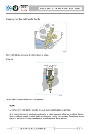 GESTION ELECTRONICA MOTORES DIESEL




Lugar de montaje del inyector bomba




El inyector bomba se monta directamente en la culata.

Fijación




Se fija en la culata por medio de un taco tensor.


    NOTA:

    Al montar el inyector bomba se debe observar que adopte la posición correcta.

    Si el inyector bomba no queda perpendicular a la culata se puede aflojar su tornillo de fijación.
    Debido a ello se pueden producir daños en el inyector bomba y en la culata. Obsérvense a este
    respecto las instrucciones proporcionadas en el Manual de Reparaciones.




                 SISTEMA DE INYECTOR BOMBA                                                    2
 
