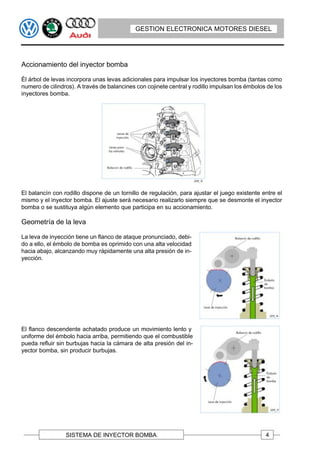 GESTION ELECTRONICA MOTORES DIESEL




Accionamiento del inyector bomba

Él árbol de levas incorpora unas levas adicionales para impulsar los inyectores bomba (tantas como
numero de cilindros). A través de balancines con cojinete central y rodillo impulsan los émbolos de los
inyectores bomba.




El balancín con rodillo dispone de un tornillo de regulación, para ajustar el juego existente entre el
mismo y el inyector bomba. El ajuste será necesario realizarlo siempre que se desmonte el inyector
bomba o se sustituya algún elemento que participa en su accionamiento.

Geometría de la leva

La leva de inyección tiene un flanco de ataque pronunciado, debi-
do a ello, el émbolo de bomba es oprimido con una alta velocidad
hacia abajo, alcanzando muy rápidamente una alta presión de in-
yección.




El flanco descendente achatado produce un movimiento lento y
uniforme del émbolo hacia arriba, permitiendo que el combustible
pueda refluir sin burbujas hacia la cámara de alta presión del in-
yector bomba, sin producir burbujas.




                 SISTEMA DE INYECTOR BOMBA                                                      4
 