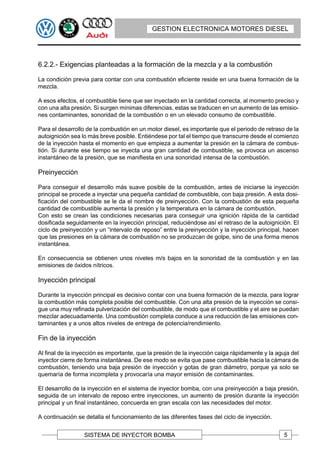 GESTION ELECTRONICA MOTORES DIESEL




6.2.2.- Exigencias planteadas a la formación de la mezcla y a la combustión

La condición previa para contar con una combustión eficiente reside en una buena formación de la
mezcla.

A esos efectos, el combustible tiene que ser inyectado en la cantidad correcta, al momento preciso y
con una alta presión. Si surgen mínimas diferencias, estas se traducen en un aumento de las emisio-
nes contaminantes, sonoridad de la combustión o en un elevado consumo de combustible.

Para el desarrollo de la combustión en un motor diesel, es importante que el periodo de retraso de la
autoignición sea lo más breve posible. Entiéndese por tal el tiempo que transcurre desde el comienzo
de la inyección hasta el momento en que empieza a aumentar la presión en la cámara de combus-
tión. Si durante ese tiempo se inyecta una gran cantidad de combustible, se provoca un ascenso
instantáneo de la presión, que se manifiesta en una sonoridad intensa de la combustión.

Preinyección

Para conseguir el desarrollo más suave posible de la combustión, antes de iniciarse la inyección
principal se procede a inyectar una pequeña cantidad de combustible, con baja presión. A esta dosi-
ficación del combustible se le da el nombre de preinyección. Con la combustión de esta pequeña
cantidad de combustible aumenta la presión y la temperatura en la cámara de combustión.
Con esto se crean las condiciones necesarias para conseguir una ignición rápida de la cantidad
dosificada seguidamente en la inyección principal, reduciéndose así el retraso de la autoignición. El
ciclo de preinyección y un “intervalo de reposo” entre la preinyección y la inyección principal, hacen
que las presiones en la cámara de combustión no se produzcan de golpe, sino de una forma menos
instantánea.

En consecuencia se obtienen unos niveles m/s bajos en la sonoridad de la combustión y en las
emisiones de óxidos nítricos.

Inyección principal

Durante la inyección principal es decisivo contar con una buena formación de la mezcla, para lograr
la combustión más completa posible del combustible. Con una alta presión de la inyección se consi-
gue una muy refinada pulverización del combustible, de modo que el combustible y el aire se puedan
mezclar adecuadamente. Una combustión completa conduce a una reducción de las emisiones con-
taminantes y a unos altos niveles de entrega de potencia/rendimiento.

Fin de la inyección

Al final de la inyección es importante, que la presión de la inyección caiga rápidamente y la aguja del
inyector cierre de forma instantánea. De ese modo se evita que pase combustible hacia la cámara de
combustión, teniendo una baja presión de inyección y gotas de gran diámetro, porque ya solo se
quemaría de forma incompleta y provocaría una mayor emisión de contaminantes.

El desarrollo de la inyección en el sistema de inyector bomba, con una preinyección a baja presión,
seguida de un intervalo de reposo entre inyecciones, un aumento de presión durante la inyección
principal y un final instantáneo, concuerda en gran escala con las necesidades del motor.

A continuación se detalla el funcionamiento de las diferentes fases del ciclo de inyección.


                  SISTEMA DE INYECTOR BOMBA                                                      5
 