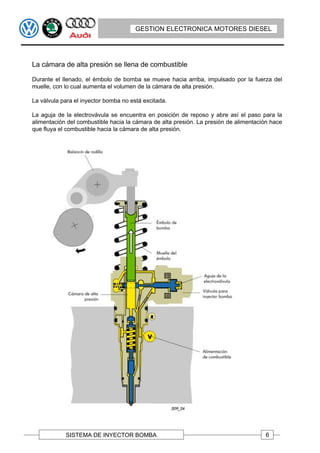 GESTION ELECTRONICA MOTORES DIESEL




La cámara de alta presión se llena de combustible

Durante el llenado, el émbolo de bomba se mueve hacia arriba, impulsado por la fuerza del
muelle, con lo cual aumenta el volumen de la cámara de alta presión.

La válvula para el inyector bomba no está excitada.

La aguja de la electrovávula se encuentra en posición de reposo y abre así el paso para la
alimentación del combustible hacia la cámara de alta presión. La presión de alimentación hace
que fluya el combustible hacia la cámara de alta presión.




            SISTEMA DE INYECTOR BOMBA                                                 6
 