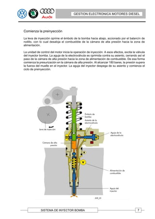 GESTION ELECTRONICA MOTORES DIESEL




Comienza la preinyección

La leva de inyección oprime el émbolo de la bomba hacia abajo, accionado por el balancín de
rodillo, con lo cual desaloja el combustible de la cámara de alta presión hacia la zona de
alimentación.

La unidad de control del motor inicia la operación de inyección. A esos efectos, excita la válvula
del inyector bomba. La aguja de la electroválvula es oprimida contra su asiento, cerrando así el
paso de la cámara de alta presión hacia la zona de alimentación de combustible. De esa forma
comienza la presurización en la cámara de alta presión. Al alcanzar 180 bares, la presión supera
la fuerza del muelle en el inyector. La aguja del inyector despega de su asiento y comienza el
ciclo de preinyección.




             SISTEMA DE INYECTOR BOMBA                                                      7
 