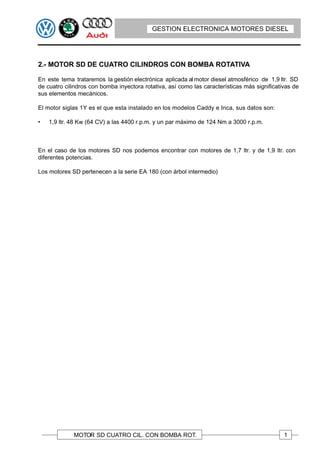 GESTION ELECTRONICA MOTORES DIESEL
                                         GESTION ELECTRONICA MOTORES DIESEL




2.- MOTOR SD DE CUATRO CILINDROS CON BOMBA ROTATIVA

En este tema trataremos la gestión electrónica aplicada al motor diesel atmosférico de 1,9 ltr. SD
de cuatro cilindros con bomba inyectora rotativa, así como las características más significativas de
sus elementos mecánicos.

El motor siglas 1Y es el que esta instalado en los modelos Caddy e Inca, sus datos son:

•   1,9 ltr. 48 Kw (64 CV) a las 4400 r.p.m. y un par máximo de 124 Nm a 3000 r.p.m. r.p.m.



En el caso de los motores SD nos podemos encontrar con motores de 1,7 ltr. y de 1,9 ltr. con
diferentes potencias.

Los motores SD pertenecen a la serie EA 180 (con árbol intermedio)




             MOTOR SD CUATRO CIL. CON BOMBA ROT.                                              1
 