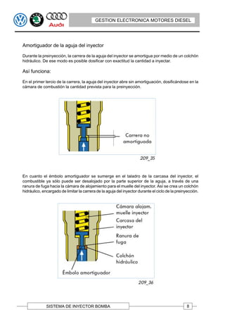 GESTION ELECTRONICA MOTORES DIESEL




Amortiguador de la aguja del inyector

Durante la preinyección, la carrera de la aguja del inyector se amortigua por medio de un colchón
hidráulico. De ese modo es posible dosificar con exactitud la cantidad a inyectar.

Así funciona:

En el primer tercio de la carrera, la aguja del inyector abre sin amortiguación, dosificándose en la
cámara de combustión la cantidad prevista para la preinyección.




En cuanto el émbolo amortiguador se sumerge en el taladro de la carcasa del inyector, el
combustible ya sólo puede ser desalojado por la parte superior de la aguja, a través de una
ranura de fuga hacia la cámara de alojamiento para el muelle del inyector. Así se crea un colchón
hidráulico, encargado de limitar la carrera de la aguja del inyector durante el ciclo de la preinyección.




              SISTEMA DE INYECTOR BOMBA                                                           8
 