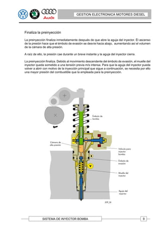 GESTION ELECTRONICA MOTORES DIESEL




Finaliza la preinyección

La preinyección finaliza inmediatamente después de que abre la aguja del inyector. Él ascenso
de la presión hace que el émbolo de evasión se desvíe hacia abajo, aumentando así el volumen
de la cámara de alta presión.

A raíz de ello, la presión cae durante un breve instante y la aguja del inyector cierra.

La preinyección finaliza. Debido al movimiento descendente del émbolo de evasión, el muelle del
inyector queda sometido a una tensión previa m/s intensa. Para que la aguja del inyector pueda
volver a abrir con motivo de la inyección principal que sigue a continuación, se necesita por ello
una mayor presión del combustible que la empleada para la preinyección.




              SISTEMA DE INYECTOR BOMBA                                                     9
 