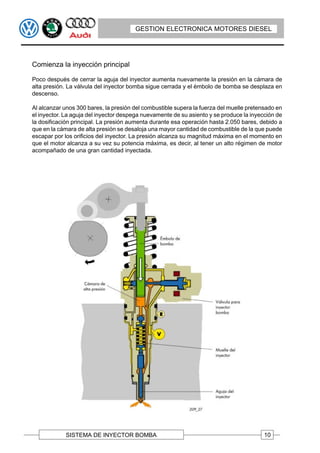 GESTION ELECTRONICA MOTORES DIESEL




Comienza la inyección principal

Poco después de cerrar la aguja del inyector aumenta nuevamente la presión en la cámara de
alta presión. La válvula del inyector bomba sigue cerrada y el émbolo de bomba se desplaza en
descenso.

Al alcanzar unos 300 bares, la presión del combustible supera la fuerza del muelle pretensado en
el inyector. La aguja del inyector despega nuevamente de su asiento y se produce la inyección de
la dosificación principal. La presión aumenta durante esa operación hasta 2.050 bares, debido a
que en la cámara de alta presión se desaloja una mayor cantidad de combustible de la que puede
escapar por los orificios del inyector. La presión alcanza su magnitud máxima en el momento en
que el motor alcanza a su vez su potencia máxima, es decir, al tener un alto régimen de motor
acompañado de una gran cantidad inyectada.




            SISTEMA DE INYECTOR BOMBA                                                    10
 