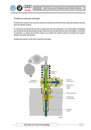 GESTION ELECTRONICA MOTORES DIESEL




Finaliza la inyección principal

El final de la inyección se inicia en cuanto la unidad de control del motor deja de excitar la válvula
para el inyector bomba.

El muelle de la electroválvula abre la aguja durante esa operación y el combustible desalojado
por el émbolo de bomba puede escapar hacia la zona de alimentación del combustible. La presión
se degrada. La aguja del inyector cierra y el muelle del inyector oprime el émbolo de evasión
hasta su posición de partida.

Queda terminado el ciclo de la inyección principal.




              SISTEMA DE INYECTOR BOMBA                                                        11
 
