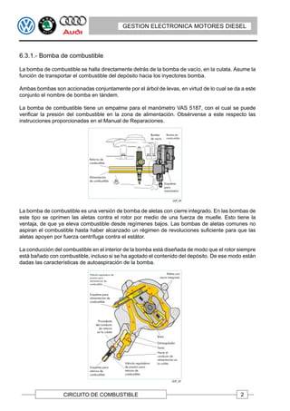 GESTION ELECTRONICA MOTORES DIESEL




6.3.1.- Bomba de combustible

La bomba de combustible se halla directamente detrás de la bomba de vacío, en la culata. Asume la
función de transportar el combustible del depósito hacia los inyectores bomba.

Ambas bombas son accionadas conjuntamente por el árbol de levas, en virtud de lo cual se da a este
conjunto el nombre de bomba en tándem.

La bomba de combustible tiene un empalme para el manómetro VAS 5187, con el cual se puede
verificar la presión del combustible en la zona de alimentación. Obsérvense a este respecto las
instrucciones proporcionadas en el Manual de Reparaciones.




La bomba de combustible es una versión de bomba de aletas con cierre integrado. En las bombas de
este tipo se oprimen las aletas contra el rotor por medio de una fuerza de muelle. Esto tiene la
ventaja, de que ya eleva combustible desde regímenes bajos. Las bombas de aletas comunes no
aspiran el combustible hasta haber alcanzado un régimen de revoluciones suficiente para que las
aletas apoyen por fuerza centrífuga contra el estátor.

La conducción del combustible en el interior de la bomba está diseñada de modo que el rotor siempre
está bañado con combustible, incluso si se ha agotado el contenido del depósito. De ese modo están
dadas las características de autoaspiración de la bomba.




                  CIRCUITO DE COMBUSTIBLE                                                   2
 