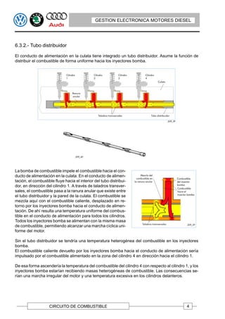 GESTION ELECTRONICA MOTORES DIESEL




6.3.2.- Tubo distribuidor

El conducto de alimentación en la culata tiene integrado un tubo distribuidor. Asume la función de
distribuir el combustible de forma uniforme hacia los inyectores bomba.




La bomba de combustible impele el combustible hacia el con-
ducto de alimentación en la culata. En el conducto de alimen-
tación, el combustible fluye hacia el interior del tubo distribui-
dor, en dirección del cilindro 1. A través de taladros transver-
sales, el combustible pasa a la ranura anular que existe entre
el tubo distribuidor y la pared de la culata. El combustible se
mezcla aquí con el combustible caliente, desplazado en re-
torno por los inyectores bomba hacia el conducto de alimen-
tación. De ahí resulta una temperatura uniforme del combus-
tible en el conducto de alimentación para todos los cilindros.
Todos los inyectores bomba se alimentan con la misma masa
de combustible, permitiendo alcanzar una marcha cíclica uni-
forme del motor.

Sin el tubo distribuidor se tendría una temperatura heterogénea del combustible en los inyectores
bomba.
El combustible caliente devuelto por los inyectores bomba hacia el conducto de alimentación sería
impulsado por el combustible alimentado en la zona del cilindro 4 en dirección hacia el cilindro 1.

De esa forma ascendería la temperatura del combustible del cilindro 4 con respecto al cilindro 1, y los
inyectores bomba estarían recibiendo masas heterogéneas de combustible. Las consecuencias se-
rían una marcha irregular del motor y una temperatura excesiva en los cilindros delanteros.




                    CIRCUITO DE COMBUSTIBLE                                                     4
 