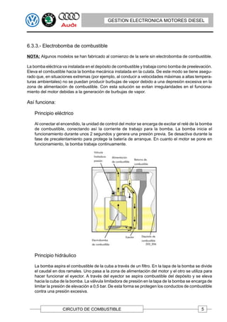 GESTION ELECTRONICA MOTORES DIESEL




6.3.3.- Electrobomba de combustible

NOTA: Algunos modelos se han fabricado al comienzo de la serie sin electrobomba de combustible.

La bomba eléctrica va instalada en el depósito de combustible y trabaja como bomba de preelevación.
Eleva el combustible hacia la bomba mecánica instalada en la culata. De este modo se tiene asegu-
rado que, en situaciones extremas (por ejemplo, al conducir a velocidades máximas a altas tempera-
turas ambientales) no se puedan producir burbujas de vapor debido a una depresión excesiva en la
zona de alimentación de combustible. Con esta solución se evitan irregularidades en el funciona-
miento del motor debidas a la generación de burbujas de vapor.

Así funciona:

    Principio eléctrico

    Al conectar el encendido, la unidad de control del motor se encarga de excitar el relé de la bomba
    de combustible, conectando así la corriente de trabajo para la bomba. La bomba inicia el
    funcionamiento durante unos 2 segundos y genera una presión previa. Se desactiva durante la
    fase de precalentamiento para protege la batería de arranque. En cuanto el motor se pone en
    funcionamiento, la bomba trabaja continuamente.




    Principio hidráulico

    La bomba aspira el combustible de la cuba a través de un filtro. En la tapa de la bomba se divide
    el caudal en dos ramales. Uno pasa a la zona de alimentación del motor y el otro se utiliza para
    hacer funcionar el eyector. A través del eyector se aspira combustible del depósito y se eleva
    hacia la cuba de la bomba. La válvula limitadora de presión en la tapa de la bomba se encarga de
    limitar la presión de elevación a 0,5 bar. De esta forma se protegen los conductos de combustible
    contra una presión excesiva.



                   CIRCUITO DE COMBUSTIBLE                                                      5
 