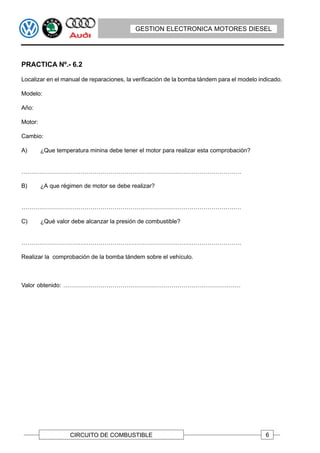 GESTION ELECTRONICA MOTORES DIESEL




PRACTICA Nº.- 6.2

Localizar en el manual de reparaciones, la verificación de la bomba tándem para el modelo indicado.

Modelo:

Año:

Motor:

Cambio:

A)       ¿Que temperatura minina debe tener el motor para realizar esta comprobación?


…………………………………………………………………………………………………

B)       ¿A que régimen de motor se debe realizar?


…………………………………………………………………………………………………

C)       ¿Qué valor debe alcanzar la presión de combustible?


…………………………………………………………………………………………………

Realizar la comprobación de la bomba tándem sobre el vehículo.



Valor obtenido: ………………………………………………………………………………




                   CIRCUITO DE COMBUSTIBLE                                                  6
 