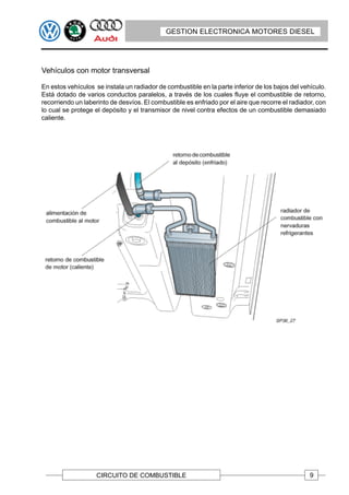 GESTION ELECTRONICA MOTORES DIESEL




Vehículos con motor transversal

En estos vehículos se instala un radiador de combustible en la parte inferior de los bajos del vehículo.
Está dotado de varios conductos paralelos, a través de los cuales fluye el combustible de retorno,
recorriendo un laberinto de desvíos. El combustible es enfriado por el aire que recorre el radiador, con
lo cual se protege el depósito y el transmisor de nivel contra efectos de un combustible demasiado
caliente.




                    CIRCUITO DE COMBUSTIBLE                                                       9
 