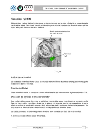 GESTION ELECTRONICA MOTORES DIESEL




Transmisor Hall G40

El transmisor Hall va fijado al protector de la correa dentada, en la zona inferior de la polea dentada
del árbol de levas. Explora los dientes en la rueda generatriz de impulsos del árbol de levas, que va
fijada a la polea dentada del árbol de levas.




Aplicación de la señal

La unidad de control del motor utiliza la señal del transmisor Hall durante el arranque del motor, para
la detección de los cilindros.

Función sustitutiva

Si se ausenta la señal, la unidad de control utiliza la señal del transmisor de régimen del motor G28.

Detección de cilindros al arrancar el motor

Con motivo del arranque del motor, la unidad de control debe saber, que cilindro se encuentra en la
fase de compresión, con objeto de excitar la válvula del inyector bomba correspondiente. A esos
efectos analiza la señal del transmisor Hall, el cual explora los dientes de la rueda generatriz de
impulsos en el árbol de levas, determinando así la posición del árbol de levas.

La rueda generatriz es diferente para los motores de 4 cilindros que para los de 3 cilindros.

A continuación se detallan estas diferencias.




                             SENSORES                                                            1
 