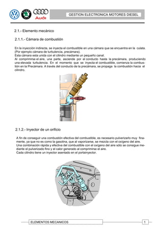 GESTION ELECTRONICA MOTORES DIESEL



2.1.- Elemento mecánico

2.1.1.- Cámara de combustión

En la inyección indirecta, se inyecta el combustible en una cámara que se encuentra en la culata.
(Por ejemplo cámara de turbulencia, precámara).
Esta cámara esta unida con el cilindro mediante un pequeño canal.
Al comprimirse el aire, una parte, asciende por el conducto hasta la precámara, produciendo
una elevada turbulencia. En el momento que se inyecta el combustible, comienza la combus-
tión en la Precámara. A través del conducto de la precámara, se propaga la combustión hacia el
cilindro.




2.1.2.- Inyector de un orificio

 A fin de conseguir una combustión efectiva del combustible, es necesario pulverizarlo muy fina-
 mente, ya que no es como la gasolina, que al vaporizarse, se mezcla con el oxígeno del aire.
 Una combinación rápida y efectiva del combustible con el oxígeno del aire sólo se consigue me-
 diante el pulverizado fino y el calor generado al comprimirse el aire.
 Cada cilindro tiene un inyector asentado en el portainyector.




           ELEMENTOS MECANICOS                                                                 1
 