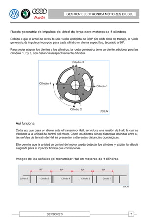 GESTION ELECTRONICA MOTORES DIESEL




Rueda generatriz de impulsos del árbol de levas para motores de 4 cilindros

Debido a que el árbol de levas da una vuelta completa de 360º por cada ciclo de trabajo, la rueda
generatriz de impulsos incorpora para cada cilindro un diente específico, decalado a 90º.

Para poder asignar los dientes a los cilindros, la rueda generatriz tiene un diente adicional para los
cilindros 1, 2 y 3, con distancias respectivamente diferidas.




    Así funciona:

    Cada vez que pasa un diente ante el transmisor Hall, se induce una tensión de Hall, la cual se
    transmite a la unidad de control del motor. Como los dientes tienen distancias diferidas entre sí,
    las señales de tensión de Hall se presentan a diferentes distancias cronológicas.

    Ello permite que la unidad de control del motor pueda detectar los cilindros y excitar la válvula
    asignada para el inyector bomba que corresponde.


    Imagen de las señales del transmisor Hall en motores de 4 cilindros




                            SENSORES                                                           2
 