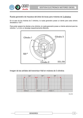 GESTION ELECTRONICA MOTORES DIESEL




Rueda generatriz de impulsos del árbol de levas para motores de 3 cilindros

En el caso de los motores de 3 cilindros, la rueda generatriz posee un diente para cada cilindro
decalados a 120 º.

Para poder asignar los dientes a los cilindros, la rueda generatriz posee un diente adicional para los
cilindros 1 y 2,con un decalaje respectivamente diferente.




Imagen de las señales del transmisor Hall en motores de 3 cilindros




                             SENSORES                                                           3
 