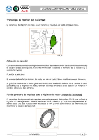 GESTION ELECTRONICA MOTORES DIESEL




Transmisor de régimen del motor G28

El transmisor de régimen del motor es un transmisor inductivo. Va fijado al bloque motor.




Aplicación de la señal

Con la señal del transmisor del régimen del motor se detecta el número de revoluciones del motor y
la posición exacta del cigüeñal. Con esta información se calcula el momento de la inyección y la
cantidad a inyectar.

Función sustitutiva

Si se ausenta la señal de régimen del motor se para el motor. No es posible arrancarlo de nuevo.

Al igual que sucedía con la rueda generatriz de impulsos en el árbol de levas, en el caso de la rueda
generatriz para el régimen del motor, también tenemos diferencias si se trata de un motor de 4
cilindros o bien uno de 3 cilindros.


Rueda generatriz de impulsos para el régimen del motor (motor de 4 cilindros)

El transmisor de régimen del motor explora una rueda generatriz de impulsos 60-2-2, que va fijada al
cigüeñal. La rueda generatriz tiene 56 dientes en su circunferencia y 2 huecos correspondientes a 2
dientes cada uno. Los huecos están decalados a 180º y sirven como marcas de referencia para
determinar la posición del cigüeñal.




                            SENSORES                                                          4
 