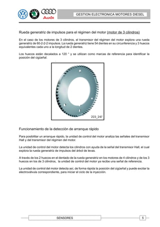 GESTION ELECTRONICA MOTORES DIESEL




Rueda generatriz de impulsos para el régimen del motor (motor de 3 cilindros)

En el caso de los motores de 3 cilindros, el transmisor del régimen del motor explora una rueda
generatriz de 60-2-2-2 impulsos. La rueda generatriz tiene 54 dientes en su circunferencia y 3 huecos
equivalentes cada uno a la longitud de 2 dientes.

Los huecos están decalados a 120 ° y se utilizan como marcas de referencia para identificar la
posición del cigüeñal.




Funcionamiento de la detección de arranque rápido

Para posibilitar un arranque rápido, la unidad de control del motor analiza las señales del transmisor
Hall y del transmisor del régimen del motor.

La unidad de control del motor detecta los cilindros con ayuda de la señal del transmisor Hall, el cual
explora la rueda generatriz de impulsos del árbol de levas.

A través de los 2 huecos en el dentado de la rueda generatriz en los motores de 4 cilindros y de los 3
huecos en los de 3 cilindros, la unidad de control del motor ya recibe una señal de referencia.

La unidad de control del motor detecta así, de forma rápida la posición del cigüeñal y puede excitar la
electroválvula correspondiente, para iniciar el ciclo de la inyección.




                             SENSORES                                                            5
 