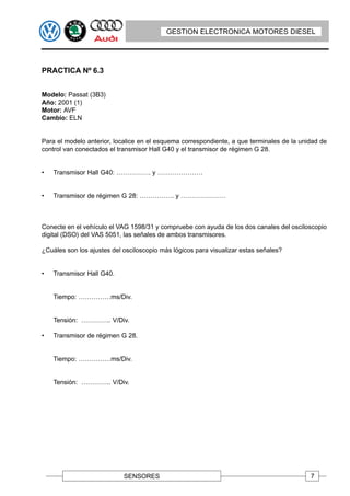 GESTION ELECTRONICA MOTORES DIESEL




PRACTICA Nº 6.3


Modelo: Passat (3B3)
Año: 2001 (1)
Motor: AVF
Cambio: ELN


Para el modelo anterior, localice en el esquema correspondiente, a que terminales de la unidad de
control van conectados el transmisor Hall G40 y el transmisor de régimen G 28.


•   Transmisor Hall G40: ……………. y …………………


•   Transmisor de régimen G 28: ……………. y …………………



Conecte en el vehículo el VAG 1598/31 y compruebe con ayuda de los dos canales del osciloscopio
digital (DSO) del VAS 5051, las señales de ambos transmisores.

¿Cuáles son los ajustes del osciloscopio más lógicos para visualizar estas señales?


•   Transmisor Hall G40.


    Tiempo: ……………ms/Div.


    Tensión: ………….. V/Div.

•   Transmisor de régimen G 28.


    Tiempo: ……………ms/Div.


    Tensión: ………….. V/Div.




                            SENSORES                                                       7
 