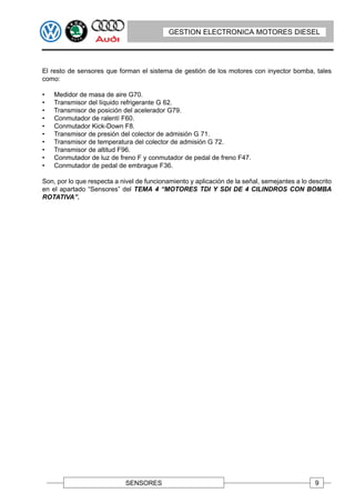 GESTION ELECTRONICA MOTORES DIESEL




El resto de sensores que forman el sistema de gestión de los motores con inyector bomba, tales
como:

•   Medidor de masa de aire G70.
•   Transmisor del líquido refrigerante G 62.
•   Transmisor de posición del acelerador G79.
•   Conmutador de ralentí F60.
•   Conmutador Kick-Down F8.
•   Transmisor de presión del colector de admisión G 71.
•   Transmisor de temperatura del colector de admisión G 72.
•   Transmisor de altitud F96.
•   Conmutador de luz de freno F y conmutador de pedal de freno F47.
•   Conmutador de pedal de embrague F36.

Son, por lo que respecta a nivel de funcionamiento y aplicación de la señal, semejantes a lo descrito
en el apartado “Sensores” del TEMA 4 “MOTORES TDI Y SDI DE 4 CILINDROS CON BOMBA
ROTATIVA”.




                             SENSORES                                                          9
 