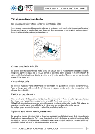 GESTION ELECTRONICA MOTORES DIESEL




Válvulas para inyectores bomba

Las válvulas para los inyectores bomba van atornilladas a éstos.

Son válvulas electromagnéticas gestionadas por la unidad de control del motor. A través de las válvu-
las para los inyectores bomba, la unidad de control del motor regula el comienzo de la alimentación y
la cantidad inyectada por los inyectores bomba.




Comienzo de la alimentación

En cuanto la unidad de control del motor excita una válvula para el inyector bomba, la bobina electro-
magnética oprime la aguja de la válvula contra su asiento y cierra el paso de la alimentación de
combustible hacia la cámara de alta presión en el inyector bomba. Después de ello comienza la
operación de inyección.

Cantidad inyectada

La cantidad inyectada viene determinada por la duración con que se tiene excitada la electroválvula.
Todo el tiempo que esté cerrada la válvula para el inyector bomba se inyecta combustible en la
cámara de combustión.

Efectos en caso de avería

Si se avería una válvula para inyector bomba, el motor marcha de forma irregular y pierde potencia.
La válvula para inyector bomba desempeña una doble función de seguridad.
Si la válvula se mantiene abierta, no se puede generar presión en el inyector bomba. Si la válvula se
mantiene cerrada, ya no es posible llenar la cámara de alta presión del inyector bomba.
En ambos casos se deja de inyectar combustible en el cilindro afectado.

Vigilancia de la válvula para inyector bomba

La unidad de control del motor vigila el desarrollo que experimenta la intensidad de la corriente para
la válvula del inyector bomba. Con ayuda de esta información destinada a regular el comienzo de la
alimentación, recibe un mensaje de confirmación acerca del comienzo efectivo de la alimentación,
pudiendo detectar fallos en el funcionamiento de la válvula.


         ACTUADORES Y FUNCIONES DE REGULACION                                                   1
 