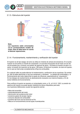 GESTION ELECTRONICA MOTORES DIESEL



2.1.3.- Estructura del inyector




 Nota:
 Los inyectores están armonizados
 con el correspondiente modelo de
 motor. Esto se debe tener en cuenta
 al efectuar reparaciones.



2.1.4.- Funcionamiento, mantenimiento y verificación del inyector

El inyector es de tipo espiga, tal como se utiliza en motores de cámara de turbulencia. En el porta-
inyector se encuentra un resorte de compresión, el cual esta armonizado de tal modo con los dis-
cos de ajustes que, al actuar una presión de apertura de aprox. 130 bares el inyector se abre e in-
yecta. La presión de inyección es de aprox. 300 bares. Al disminuir la presión, se cierra el inyector,
con lo que se interrumpe completamente el flujo de combustible.

En cualquier taller se puede efectuar el mantenimiento y verificación de los inyectores. Sin embar-
go, sólo se debe desmontar si hay que mantenerlo o cambiarlo. La calidad del combustible y el
funcionamiento del motor determinan el grado de influencia, especialmente la “coquización”.
En los trabajos de mantenimiento es absolutamente necesaria una máxima limpieza, a fin de
excluir defectos de funcionamiento.

Para verificar el inyector se requiere un comprobador como, p. Ej., el V.A.G. 1322. La presión de
apertura del inyector se puede ajustar mediante los discos dispuestos para esto.
Los inyectores defectuosos causan las siguiente averías:

• fallos del encendido
• sobrecalentamiento del motor
• disminución de la potencia del motor
• excesivos gases de escape negros
• consumo elevado de combustible
• aumento del humo azul al arrancar en frío
• fallos en el funcionamiento de las bujías incandecentes




            ELEMENTOS MECANICOS                                                                     2
 