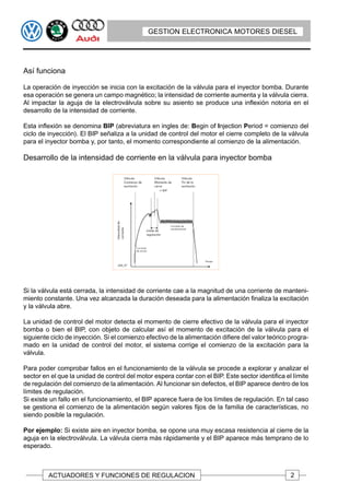 GESTION ELECTRONICA MOTORES DIESEL




Así funciona

La operación de inyección se inicia con la excitación de la válvula para el inyector bomba. Durante
esa operación se genera un campo magnético; la intensidad de corriente aumenta y la válvula cierra.
Al impactar la aguja de la electroválvula sobre su asiento se produce una inflexión notoria en el
desarrollo de la intensidad de corriente.

Esta inflexión se denomina BIP (abreviatura en ingles de: Begin of Injection Period = comienzo del
ciclo de inyección). El BIP señaliza a la unidad de control del motor el cierre completo de la válvula
para el inyector bomba y, por tanto, el momento correspondiente al comienzo de la alimentación.

Desarrollo de la intensidad de corriente en la válvula para inyector bomba




Si la válvula está cerrada, la intensidad de corriente cae a la magnitud de una corriente de manteni-
miento constante. Una vez alcanzada la duración deseada para la alimentación finaliza la excitación
y la válvula abre.

La unidad de control del motor detecta el momento de cierre efectivo de la válvula para el inyector
bomba o bien el BIP, con objeto de calcular así el momento de excitación de la válvula para el
siguiente ciclo de inyección. Si el comienzo efectivo de la alimentación difiere del valor teórico progra-
mado en la unidad de control del motor, el sistema corrige el comienzo de la excitación para la
válvula.

Para poder comprobar fallos en el funcionamiento de la válvula se procede a explorar y analizar el
sector en el que la unidad de control del motor espera contar con el BIP. Este sector identifica el límite
de regulación del comienzo de la alimentación. Al funcionar sin defectos, el BIP aparece dentro de los
límites de regulación.
Si existe un fallo en el funcionamiento, el BIP aparece fuera de los límites de regulación. En tal caso
se gestiona el comienzo de la alimentación según valores fijos de la familia de características, no
siendo posible la regulación.

Por ejemplo: Si existe aire en inyector bomba, se opone una muy escasa resistencia al cierre de la
aguja en la electroválvula. La válvula cierra más rápidamente y el BIP aparece más temprano de lo
esperado.



         ACTUADORES Y FUNCIONES DE REGULACION                                                      2
 