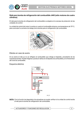 GESTION ELECTRONICA MOTORES DIESEL




Relé para bomba de refrigeración del combustible J445 (sólo motores de cuatro
cilindros)

El relé para la bomba de refrigeración del combustible va alojado en la carcasa de protección de las
unidades de control.

La unidad de control del motor lo excita en cuanto el combustible alcanza una temperatura de 70º C,
para conmutar la corriente de trabajo de la bomba para la refrigeración del combustible.




Efectos en caso de avería

Si se avería el relé ya no se refrigera el combustible que refulge al depósito, procedente de los
inyectores bomba. Pueden llegarse a producir daños en el depósito de combustible y en el transmisor
del nivel de combustible.

Esquema eléctrico




NOTA: Con la función de diagnóstico de actuadores se puede verificar si la unidad de control excita
      el relé para la bomba de refrigeración del combustible.



         ACTUADORES Y FUNCIONES DE REGULACION                                                 3
 