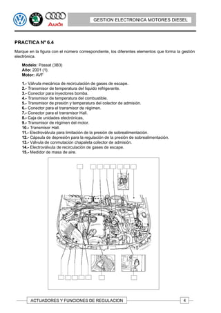 GESTION ELECTRONICA MOTORES DIESEL




PRACTICA Nº 6.4
Marque en la figura con el número correspondiente, los diferentes elementos que forma la gestión
electrónica.

   Modelo: Passat (3B3)
   Año: 2001 (1)
   Motor: AVF

   1.- Válvula mecánica de recirculación de gases de escape.
   2.- Transmisor de temperatura del liquido refrigerante.
   3.- Conector para inyectores bomba.
   4.- Transmisor de temperatura del combustible.
   5.- Transmisor de presión y temperatura del colector de admisión.
   6.- Conector para el transmisor de régimen.
   7.- Conector para el transmisor Hall.
   8.- Caja de unidades electrónicas,
   9.- Transmisor de régimen del motor.
   10.- Transmisor Hall.
   11.- Electroválvula para limitación de la presión de sobrealimentación.
   12.- Cápsula de depresión para la regulación de la presión de sobrealimentación.
   13.- Válvula de conmutación chapaleta colector de admisión.
   14.- Electroválvula de recirculación de gases de escape.
   15.- Medidor de masa de aire.




        ACTUADORES Y FUNCIONES DE REGULACION                                              4
 