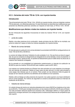 GESTION ELECTRONICA MOTORES DIESEL




6.5.1.- Variantes del motor TDI de 1,9 ltr. con inyector-bomba

Introducción

Tras el lanzamiento del motor TDI de 1,9 ltr. / 85 kW con inyector-bomba, ahora se implantan motores
TDI de esta serie, con diferentes potencias. En esta Información se describen las modificaciones que
presentan las diferentes potencias variantes con respecto al motor base, el TDI de 1,9 ltr. / 85 kW.

Modificaciones que afectan a todos los motores con inyector bomba

Se han introducido las siguientes innovaciones en todos los motores TDI de 1,9 ltr. con inyector-
bomba.

•   Junta de culata

Debido a las altas presiones de la combustión, desde principios del año 2000 se ha montado una
junta de culata de 4 capas en todos los motores equipados con inyector-bomba.

•   Mando de correa dentada

El intervalo para la sustitución de la correa dentada ha aumentado de 60.000 km (antiguamente en el
motor TDI de 85 kW) a 90.000 km.

La carrera de trabajo del tensor hidráulico ha sido ampliada 4 mm. De esa forma se tiene la seguri-
dad, de que se compense el alargamiento por desgaste de la correa dentada, incluso al presentar un
kilometraje superior. Aparte de ello, el cojinete de deslizamiento para el rodillo tensor es ahora de un
material más resistente al desgaste.

Se ha pensado en una posibilidad de implementar posteriormente un intervalo de sustitución de
90.000 km para los motores TDI de 85 kW (solo modelos a partir de MY 2001).

Los motores con inyector-bomba en el Sharan han sido excluidos en lo que respecta a la prolonga-
ción del intervalo de sustitución. Debido al mayor peso de este vehículo, el motor está sometido a
unas cargas más intensas que en un turismo. Para cumplir con las emisiones límite de gases de
escape se han reducido asimismo los diámetros de los taladros en los inyectores.

Debido a ello se trabaja con altas presiones de inyección, las cuales suponen una mayor solicitación
para la correa dentada. Por motivos de seguridad se conserva actualmente todavía el intervalo de
sustitución de 60.000 km.

•   Volante de inercia bimasa

Un volante bimasa de inercia con reductora planetaria de la marca SACHS se implanta en los moto-
res de 96 kW y 110 kW para montaje transversal y en los motores de 66 kW y 85 kW para el Sharan.
Con este proveedor adicional (aparte de la empresa LUK), Volkswagen obtiene un mayor grado de
autonomía y consigue asimismo una ventaja de precio a través de las relaciones de competencia que
esto supone.




          VARIANTES MOT. TDI CON INYECTOR BOMBA                                                   1
 