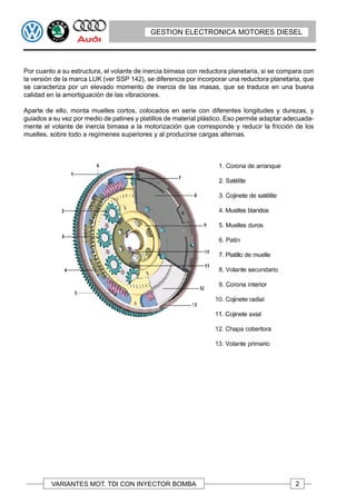 GESTION ELECTRONICA MOTORES DIESEL




Por cuanto a su estructura, el volante de inercia bimasa con reductora planetaria, si se compara con
la versión de la marca LUK (ver SSP 142), se diferencia por incorporar una reductora planetaria, que
se caracteriza por un elevado momento de inercia de las masas, que se traduce en una buena
calidad en la amortiguación de las vibraciones.

Aparte de ello, monta muelles cortos, colocados en serie con diferentes longitudes y durezas, y
guiados a su vez por medio de patines y platillos de material plástico. Eso permite adaptar adecuada-
mente el volante de inercia bimasa a la motorización que corresponde y reducir la fricción de los
muelles, sobre todo a regímenes superiores y al producirse cargas alternas.




         VARIANTES MOT. TDI CON INYECTOR BOMBA                                                2
 
