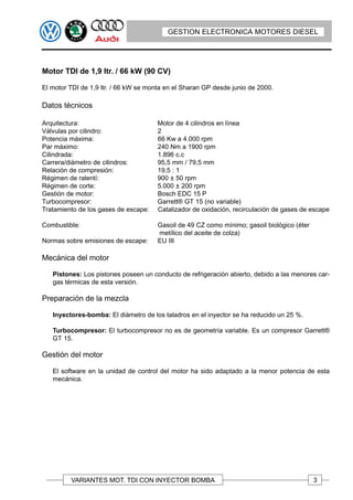 GESTION ELECTRONICA MOTORES DIESEL




Motor TDI de 1,9 ltr. / 66 kW (90 CV)

El motor TDI de 1,9 ltr. / 66 kW se monta en el Sharan GP desde junio de 2000.

Datos técnicos

Arquitectura:                         Motor de 4 cilindros en línea
Válvulas por cilindro:                2
Potencia máxima:                      66 Kw a 4.000 rpm
Par máximo:                           240 Nm a 1900 rpm
Cilindrada:                           1.896 c.c
Carrera/diámetro de cilindros:        95,5 mm / 79,5 mm
Relación de compresión:               19,5 : 1
Régimen de ralentí:                   900 ± 50 rpm
Régimen de corte:                     5.000 ± 200 rpm
Gestión de motor:                     Bosch EDC 15 P
Turbocompresor:                       Garrett® GT 15 (no variable)
Tratamiento de los gases de escape:   Catalizador de oxidación, recirculación de gases de escape

Combustible:                           Gasoil de 49 CZ como mínimo; gasoil biológico (éter
                                       metílico del aceite de colza)
Normas sobre emisiones de escape:      EU III

Mecánica del motor

   Pistones: Los pistones poseen un conducto de refrigeración abierto, debido a las menores car-
   gas térmicas de esta versión.

Preparación de la mezcla

   Inyectores-bomba: El diámetro de los taladros en el inyector se ha reducido un 25 %.

   Turbocompresor: El turbocompresor no es de geometría variable. Es un compresor Garrett®
   GT 15.

Gestión del motor

   El software en la unidad de control del motor ha sido adaptado a la menor potencia de esta
   mecánica.




         VARIANTES MOT. TDI CON INYECTOR BOMBA                                               3
 