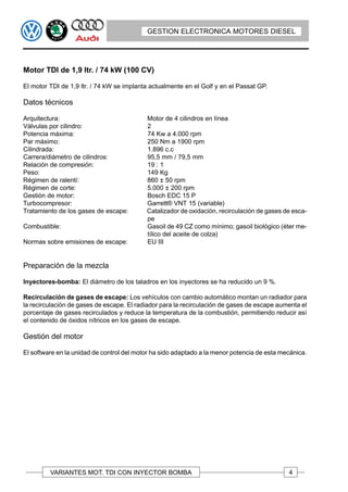 GESTION ELECTRONICA MOTORES DIESEL




Motor TDI de 1,9 ltr. / 74 kW (100 CV)

El motor TDI de 1,9 ltr. / 74 kW se implanta actualmente en el Golf y en el Passat GP.

Datos técnicos

Arquitectura:                              Motor de 4 cilindros en línea
Válvulas por cilindro:                     2
Potencia máxima:                           74 Kw a 4.000 rpm
Par máximo:                                250 Nm a 1900 rpm
Cilindrada:                                1.896 c.c
Carrera/diámetro de cilindros:             95,5 mm / 79,5 mm
Relación de compresión:                    19 : 1
Peso:                                      149 Kg
Régimen de ralentí:                        860 ± 50 rpm
Régimen de corte:                          5.000 ± 200 rpm
Gestión de motor:                          Bosch EDC 15 P
Turbocompresor:                            Garrett® VNT 15 (variable)
Tratamiento de los gases de escape:        Catalizador de oxidación, recirculación de gases de esca-
                                           pe
Combustible:                               Gasoil de 49 CZ como mínimo; gasoil biológico (éter me-
                                           tílico del aceite de colza)
Normas sobre emisiones de escape:          EU III


Preparación de la mezcla

Inyectores-bomba: El diámetro de los taladros en los inyectores se ha reducido un 9 %.

Recirculación de gases de escape: Los vehículos con cambio automático montan un radiador para
la recirculación de gases de escape. El radiador para la recirculación de gases de escape aumenta el
porcentaje de gases recirculados y reduce la temperatura de la combustión, permitiendo reducir así
el contenido de óxidos nítricos en los gases de escape.

Gestión del motor

El software en la unidad de control del motor ha sido adaptado a la menor potencia de esta mecánica.




         VARIANTES MOT. TDI CON INYECTOR BOMBA                                               4
 