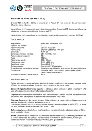 GESTION ELECTRONICA MOTORES DIESEL




Motor TDI de 1,9 ltr. / 96 kW (130CV)

El motor TDI de 1,9 ltr. / 96 kW se implanta en el Passat GP y se ofrece en dos versiones con
diferentes pares máximos.

La versión de 310 Nm se combina con el cambio manual de 6 marchas 01E (tracciones delantera y
total) y con el cambio automático de 5 relaciones 01V.

La versión de 285 Nm se ofrece en combinación con el cambio manual de 5 marchas 012/01W.

Datos técnicos

Arquitectura:                            Motor de 4 cilindros en línea
Válvulas por cilindro:                   2
Potencia máxima:                         96 Kw a 4.000 rpm
Par máximo:                              310 Nm (285 Nm) a 1900 rpm
Cilindrada:                              1.896 c.c
Carrera/diámetro de cilindros:           95,5 mm / 79,5 mm
Relación de compresión:                  19 : 1
Peso:                                    152 Kg
Régimen de ralentí:                      860 ± 50 rpm
Régimen de corte:                        5.000 ± 200 rpm
Gestión de motor:                        Bosch EDC 15 P
Turbocompresor:                          Garrett® VNT 17 (variable)
Tratamiento de los gases de escape:      Catalizador de oxidación, recirculación de gases de escape
Combustible:                             Gasoil de 49 CZ como mínimo; gasoil biológico (éter
                                         metílico del aceite de colza)
Normas sobre emisiones de escape:        EU III

Mecánica del motor
Debido a la mayor potencia y el alto grado de solicitación que ello supone (presiones punta de hasta
170 bar) se han optimizado los siguientes componentes mecánicos del motor.

Cárter del cigüeñal: El cárter del cigüeñal se fabrica en GG27 en lugar de GG25 (motor de 85 kW)
y se refuerza adicionalmente en la bancada del cigüeñal.

Cigüeñal: El diámetro de los muñones de biela ha crecido de 47,8 mm a 50,9 mm. La resistencia de
los tornillos para los cojinetes de bancada ha aumentado de 10.9 a 12.9.

Pistones: Para reducir las cargas térmicas de los pistones, se ha procedido a fabricarlos en una
aleación de aluminio resistente a altas temperaturas.
Los pistones tienen un conducto de refrigeración integral (principio análogo al del V6 TDI) y la altura
del alma de fuego ha sido aumentado de 9 mm a 12 mm.

Bulones de pistones: Los bulones para los pistones han sido reforzados a base de reducir el diáme-
tro de su taladro interior.

Bielas; Las bielas están elaboradas en un material de alta resistencia (42 Cr Mo 4) y reforzadas en
la sección transversal del vástago. Por tratarse de un material de alta resistencia, la biela y su
sombrerete no son versiones divididas por fractura, sino que cortadas.


          VARIANTES MOT. TDI CON INYECTOR BOMBA                                                  5
 