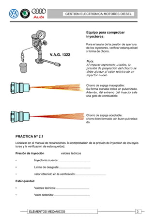 GESTION ELECTRONICA MOTORES DIESEL




                                                                       Equipo para comprobar
                                                                       inyectores:

                                                                       Para el ajuste de la presión de apertura
                                                                       de los inyectores, verificar estanqueidad
                                                                       y forma de chorro.
                               V.A.G. 1322
                                                                       Nota:
                                                                       Al reparar inyectores usados, la
                                                                       presión de proyección del chorro se
                                                                       debe ajustar al valor teórico de un
                                                                       inyector nuevo.


                                                                       Chorro de espiga inaceptable:
                                                                       Su forma estriada indica un pulverizado.
                                                                       Además, del extremo del inyector sale
                                                                       una gota de combustible




                                                                       Chorro de espiga aceptable:
                                                                       chorro bien formado con buen pulveriza-
                                                                       do.




PRACTICA Nº 2.1
Localizar en el manual de reparaciones, la comprobación de la presión de inyección de los inyec-
tores y la verificación de estanqueidad.

Presión de inyección                       valores teóricos

•             Inyectores nuevos:.........................................

•             Limite de desgaste:........................................

•             valor obtenido en la verificación:.......................................

Estanqueidad

•             Valores teóricos:...........................................

•             Valor obtenido:..............................................




          ELEMENTOS MECANICOS                                                                                  3
 