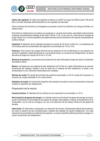 GESTION ELECTRONICA MOTORES DIESEL




Cárter del cigüeñal: El cárter del cigüeñal se fabrica en GG27 en lugar de GG25 (motor TDI de 85
kW) y ha sido reforzado adicionalmente en los cojinetes de bancada.

Para minimizar las fricciones y el desgaste se procede a bruñir los cilindros con choque de fluido, en
estado tenso.

El bruñido en estado tenso se realiza con ayuda de un «puente de bruñido» atornillado anteriormente
al bloque (procedimiento análogo al del motor TDI de 1,2 ltr. en el Lupo 3L). Esto tiene la ventaja de
poder reducir a su mínima expresión las deformaciones de los cilindros en el conjunto ensamblado de
culata y bloque.

Cigüeñal: El diámetro de los cojinetes de biela ha crecido de 47,8 mm a 50,9 mm. La resistencia de
los tornillos para los sombreretes del cigüeñal ha aumentado de 10.9 a 12.9.

Pistones: Para reducir las cargas térmicas de los pistones se los ha fabricado en una aleación de
aluminio resistente a altas temperaturas. Los pistones tienen un conducto de refrigeración y la altura
del alma de fuego ha crecido de 9 mm a 12 mm.

Bulones de pistones: Los bulones de los pistones han sido reforzados a base de reducir el diámetro
del taladro interior.

Bielas: Las bielas son de material de alta resistencia (42 Cr Mo 4) y están reforzadas en la sección
transversal del vástago. Debido a que se trata de un material de alta resistencia, la biela y sus
sombreretes no son versiones fracturadas sino cortadas.

Bomba de aceite: El caudal de la bomba de aceite ha aumentado un 25 % a base de incorporar un
conjunto de ruedas dentadas 5 mm más anchas.

Radiador de aceite: El rendimiento frigorífico del radiador de aceite ha sido incrementado a base de
ampliar la superficie de refrigeración.

Preparación de la mezcla

Inyector-bomba: El diámetro de los orificios en los inyectores ha aumentado un 18 %.

Recirculación de gases de escape: Un radiador para la recirculación de gases de escape se encar-
ga de incrementar el porcentaje de los gases de escape recirculados y reduce la temperatura de la
combustión, con lo cual se consigue a su vez una reducción de los óxidos nítricos en los gases de
escape.

Intercooler: El intercooler va dispuesto, en dirección de marcha, directamente detrás del condensa-
dor para el sistema de aire acondicionado y delante del radiador de líquido refrigerante. Con esta
ubicación ha aumentado el caudal de aire pasante. La mayor superficie efectiva permite conseguir un
mayor rendimiento de refrigeración.




          VARIANTES MOT. TDI CON INYECTOR BOMBA                                                 7
 