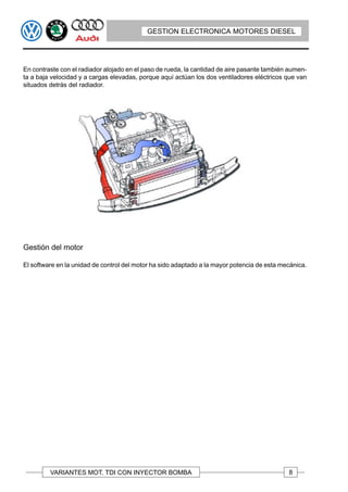 GESTION ELECTRONICA MOTORES DIESEL




En contraste con el radiador alojado en el paso de rueda, la cantidad de aire pasante también aumen-
ta a baja velocidad y a cargas elevadas, porque aquí actúan los dos ventiladores eléctricos que van
situados detrás del radiador.




Gestión del motor

El software en la unidad de control del motor ha sido adaptado a la mayor potencia de esta mecánica.




         VARIANTES MOT. TDI CON INYECTOR BOMBA                                               8
 