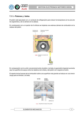 GESTION ELECTRONICA MOTORES DIESEL




7.1.1.- Pistones y bielas

El pistón está ejecutado con un conducto de refrigeración para reducir la temperatura en la zona de
los segmentos y de la cámara en la cabeza.

En combinación con un inyector de 6 orificios se implanta una extensa cámara de combustión en la
cabeza del pistón.




En comparación con la unión convencional entre el pistón y la biela, la geometría trapecial aumenta
aquí la superficie de apoyo entre los taladros de la biela y del pistón con respecto al bulón.

El reparto de las fuerzas de la combustión sobre una superficie más grande se traduce en una menor
carga para el émbolo y la biela.




                    ELEMENTOS MECANICOS                                                      1
 